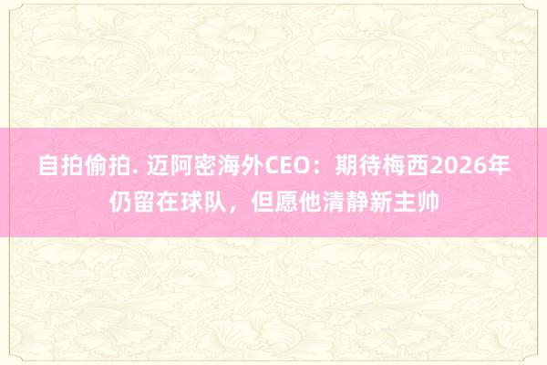 自拍偷拍. 迈阿密海外CEO：期待梅西2026年仍留在球队，但愿他清静新主帅