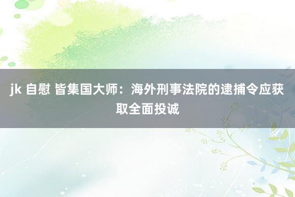 jk 自慰 皆集国大师：海外刑事法院的逮捕令应获取全面投诚