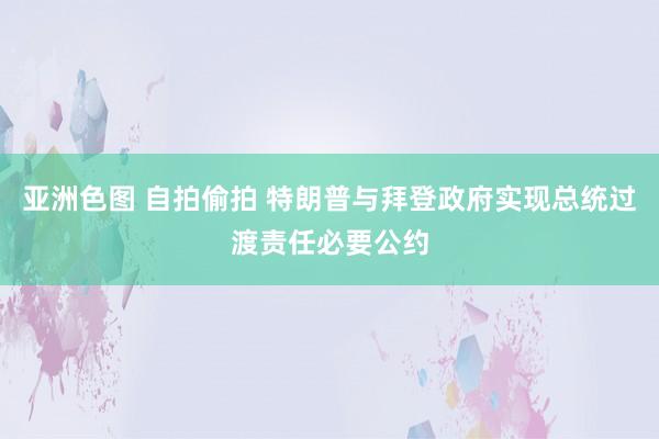 亚洲色图 自拍偷拍 特朗普与拜登政府实现总统过渡责任必要公约