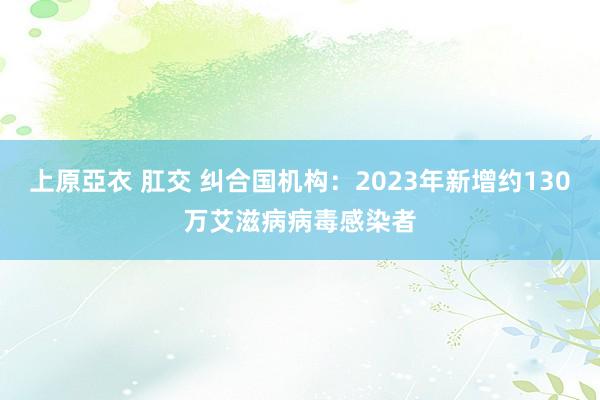 上原亞衣 肛交 纠合国机构：2023年新增约130万艾滋病病毒感染者