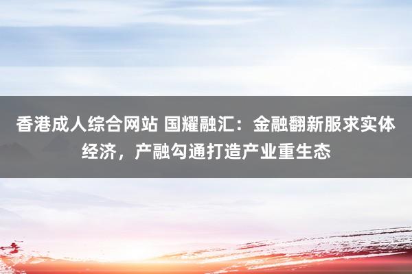 香港成人综合网站 国耀融汇：金融翻新服求实体经济，产融勾通打造产业重生态