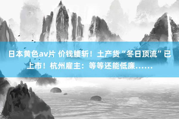 日本黄色av片 价钱腰斩！土产货“冬日顶流”已上市！杭州雇主：等等还能低廉……