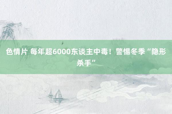 色情片 每年超6000东谈主中毒！警惕冬季“隐形杀手”