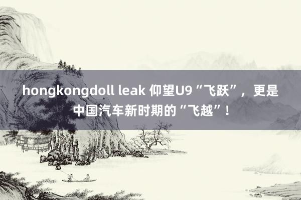 hongkongdoll leak 仰望U9“飞跃”，更是中国汽车新时期的“飞越”！