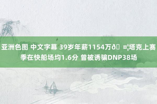 亚洲色图 中文字幕 39岁年薪1154万🤦塔克上赛季在快船场均1.6分 曾被诱骗DNP38场