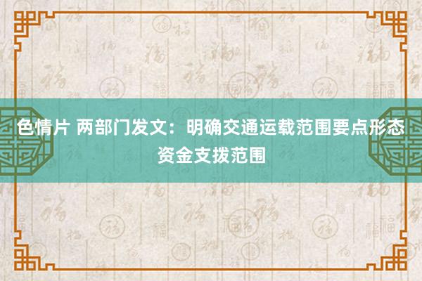 色情片 两部门发文：明确交通运载范围要点形态资金支拨范围