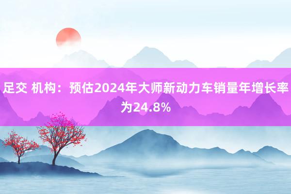 足交 机构：预估2024年大师新动力车销量年增长率为24.8%