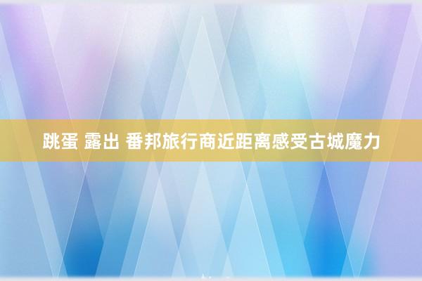 跳蛋 露出 番邦旅行商近距离感受古城魔力