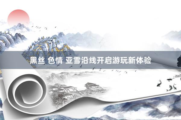 黑丝 色情 亚雪沿线开启游玩新体验