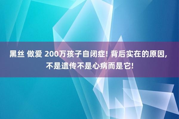 黑丝 做爱 200万孩子自闭症! 背后实在的原因， 不是遗传不是心病而是它!