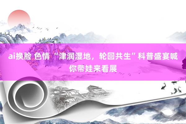 ai换脸 色情 “津润湿地，轮回共生”科普盛宴喊你带娃来看展