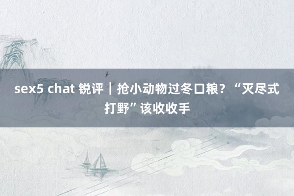 sex5 chat 锐评｜抢小动物过冬口粮？“灭尽式打野”该收收手