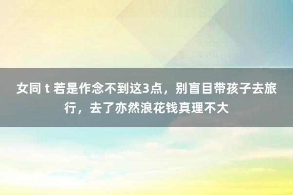 女同 t 若是作念不到这3点，别盲目带孩子去旅行，去了亦然浪花钱真理不大