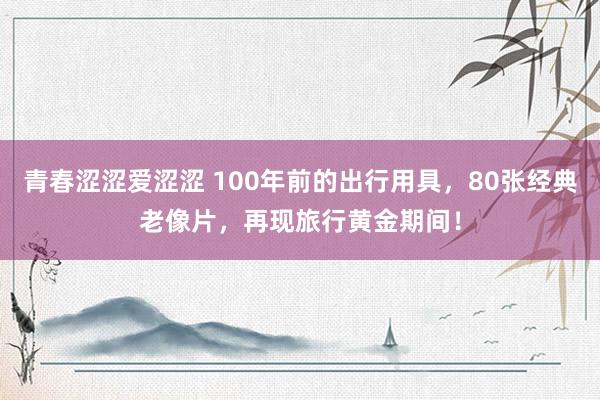 青春涩涩爱涩涩 100年前的出行用具，80张经典老像片，再现旅行黄金期间！