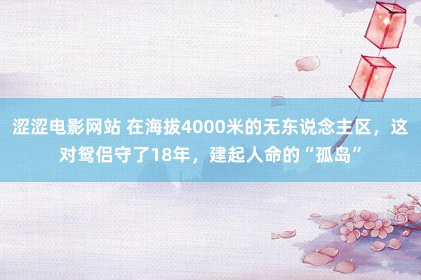 涩涩电影网站 在海拔4000米的无东说念主区，这对鸳侣守了18年，建起人命的“孤岛”