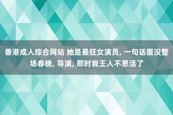 香港成人综合网站 她是最狂女演员， 一句话覆没整场春晚， 导演， 那时我王人不思活了