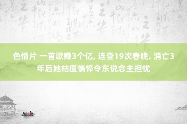 色情片 一首歌赚3个亿， 连登19次春晚， 消亡3年后她枯瘦憔悴令东说念主担忧