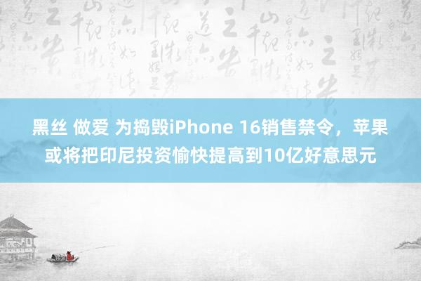 黑丝 做爱 为捣毁iPhone 16销售禁令，苹果或将把印尼投资愉快提高到10亿好意思元