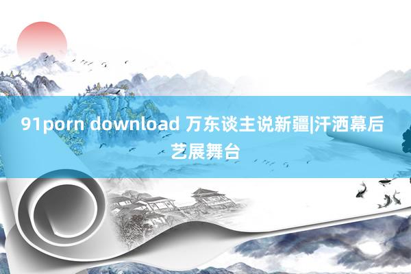 91porn download 万东谈主说新疆|汗洒幕后 艺展舞台