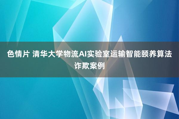 色情片 清华大学物流AI实验室运输智能颐养算法诈欺案例