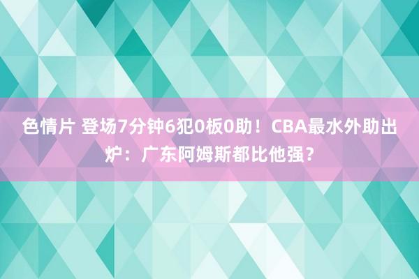 色情片 登场7分钟6犯0板0助！CBA最水外助出炉：广东阿姆斯都比他强？