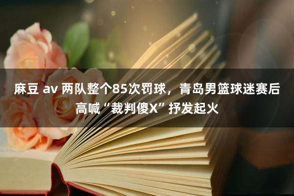 麻豆 av 两队整个85次罚球，青岛男篮球迷赛后高喊“裁判傻X”抒发起火