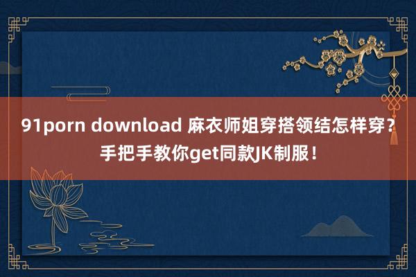 91porn download 麻衣师姐穿搭领结怎样穿？手把手教你get同款JK制服！