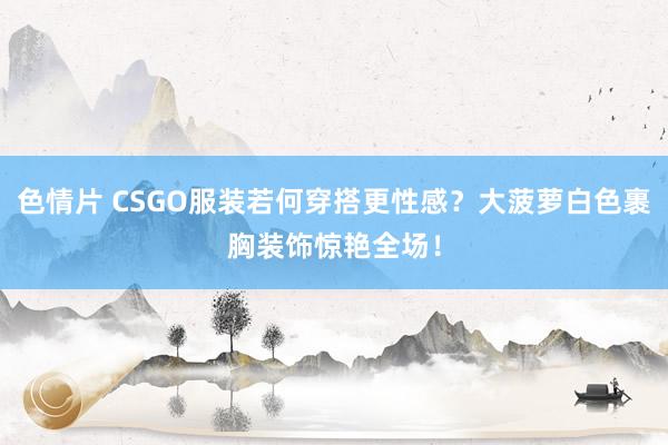 色情片 CSGO服装若何穿搭更性感？大菠萝白色裹胸装饰惊艳全场！