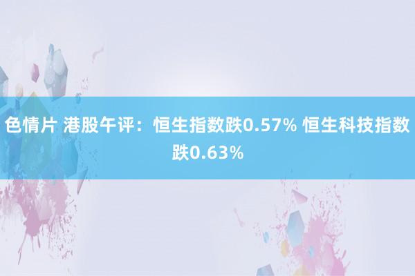 色情片 港股午评：恒生指数跌0.57% 恒生科技指数跌0.63%