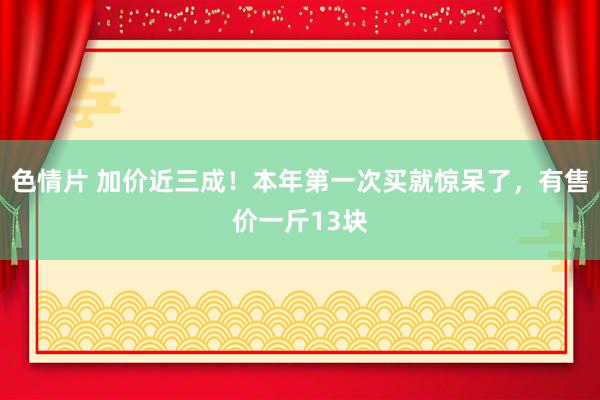 色情片 加价近三成！本年第一次买就惊呆了，有售价一斤13块