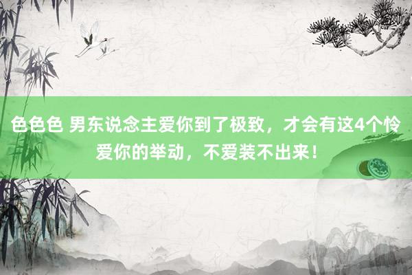 色色色 男东说念主爱你到了极致，才会有这4个怜爱你的举动，不爱装不出来！