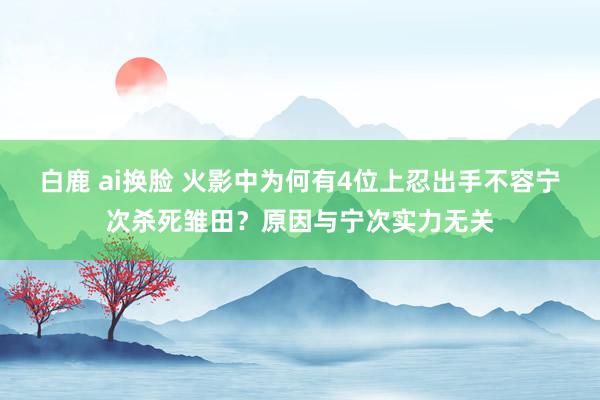 白鹿 ai换脸 火影中为何有4位上忍出手不容宁次杀死雏田？原因与宁次实力无关