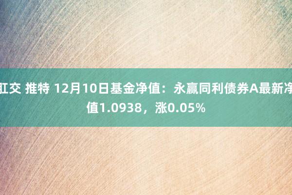 肛交 推特 12月10日基金净值：永赢同利债券A最新净值1.0938，涨0.05%