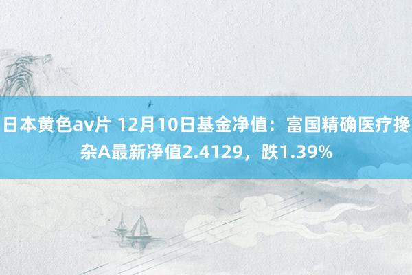 日本黄色av片 12月10日基金净值：富国精确医疗搀杂A最新净值2.4129，跌1.39%