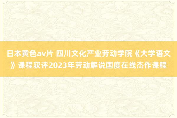 日本黄色av片 四川文化产业劳动学院《大学语文》课程获评2023年劳动解说国度在线杰作课程