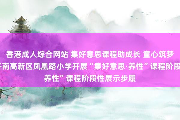 香港成人综合网站 集好意思课程助成长 童心筑梦展风采——济南高新区凤凰路小学开展“集好意思·养性”课程阶段性展示步履