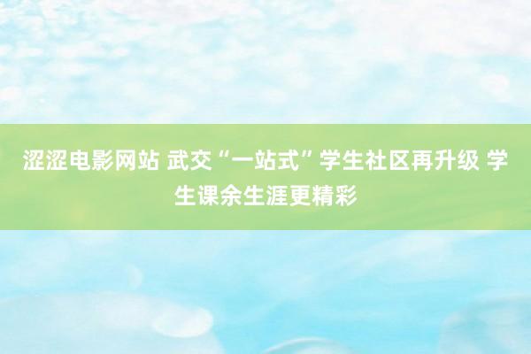 涩涩电影网站 武交“一站式”学生社区再升级 学生课余生涯更精彩