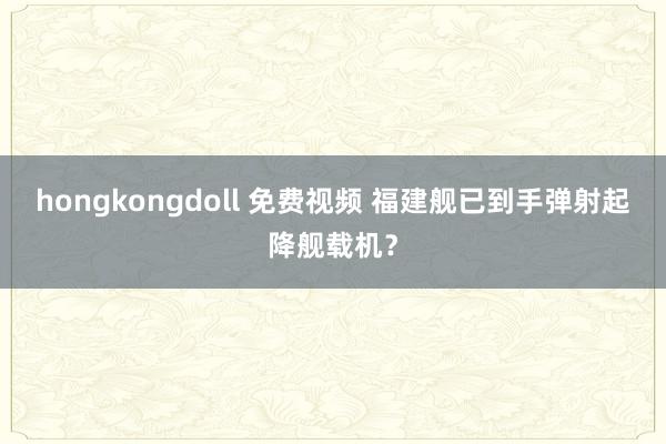 hongkongdoll 免费视频 福建舰已到手弹射起降舰载机？