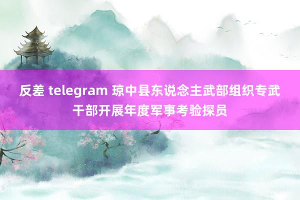 反差 telegram 琼中县东说念主武部组织专武干部开展年度军事考验探员