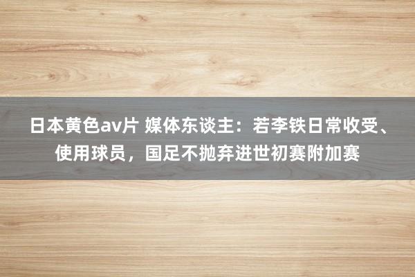 日本黄色av片 媒体东谈主：若李铁日常收受、使用球员，国足不抛弃进世初赛附加赛