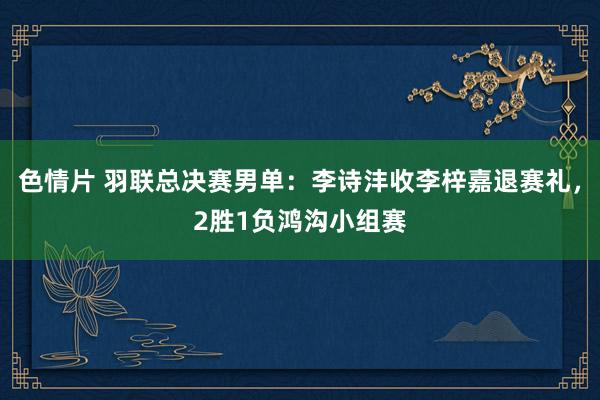 色情片 羽联总决赛男单：李诗沣收李梓嘉退赛礼，2胜1负鸿沟小组赛