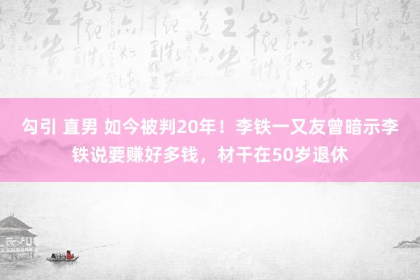 勾引 直男 如今被判20年！李铁一又友曾暗示李铁说要赚好多钱，材干在50岁退休