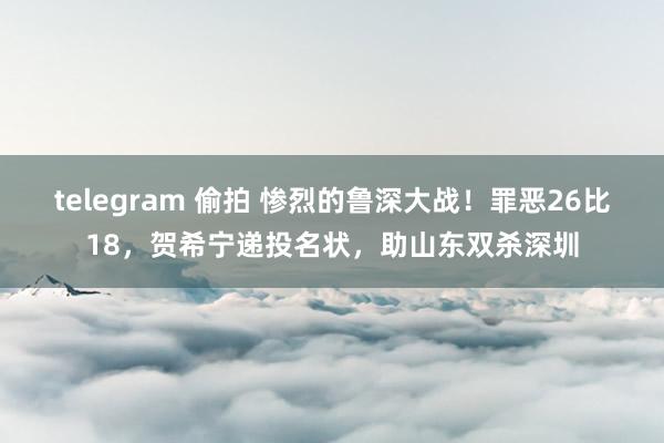 telegram 偷拍 惨烈的鲁深大战！罪恶26比18，贺希宁递投名状，助山东双杀深圳