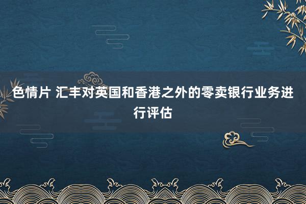 色情片 汇丰对英国和香港之外的零卖银行业务进行评估