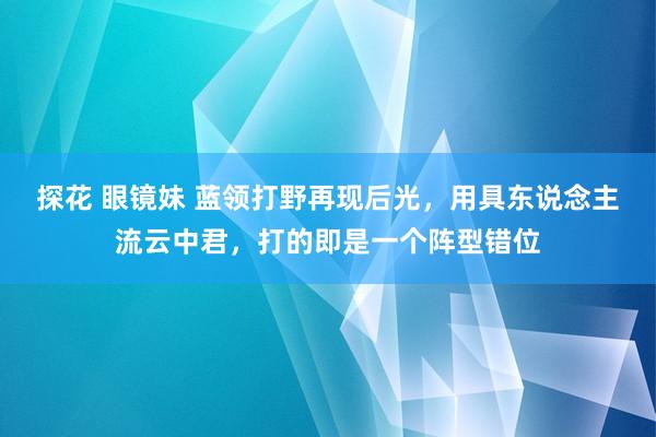 探花 眼镜妹 蓝领打野再现后光，用具东说念主流云中君，打的即是一个阵型错位