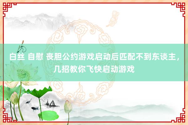 白丝 自慰 丧胆公约游戏启动后匹配不到东谈主，几招教你飞快启动游戏