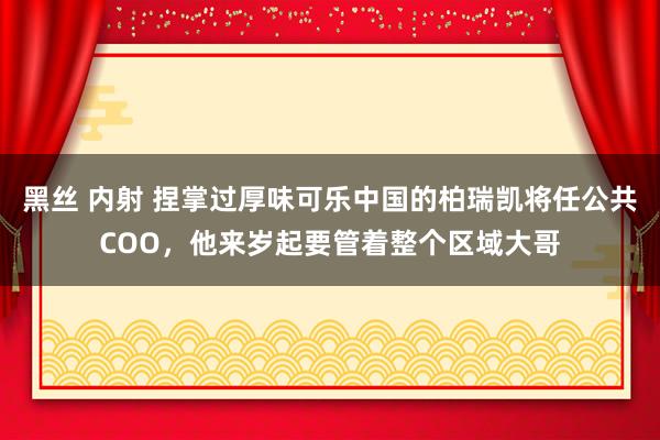 黑丝 内射 捏掌过厚味可乐中国的柏瑞凯将任公共COO，他来岁起要管着整个区域大哥