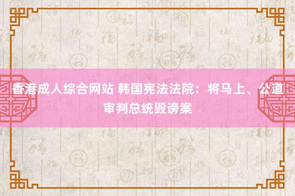 香港成人综合网站 韩国宪法法院：将马上、公道审判总统毁谤案