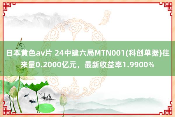 日本黄色av片 24中建六局MTN001(科创单据)往来量0.2000亿元，最新收益率1.9900%