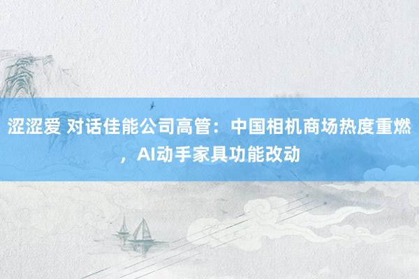 涩涩爱 对话佳能公司高管：中国相机商场热度重燃，AI动手家具功能改动